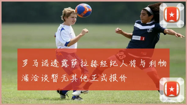 罗马诺透露萨拉赫经纪人将与利物浦洽谈暂无其他正式报价