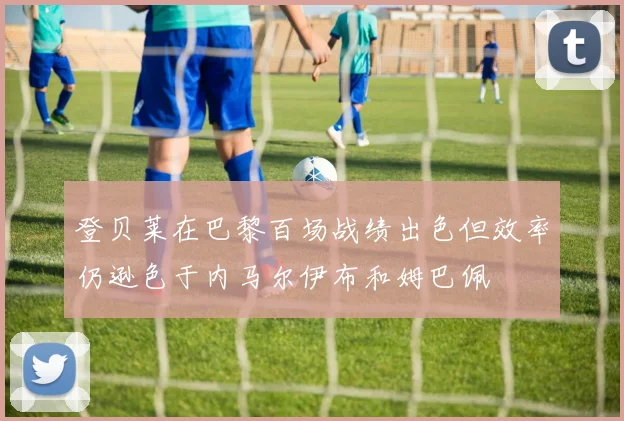登贝莱在巴黎百场战绩出色但效率仍逊色于内马尔伊布和姆巴佩