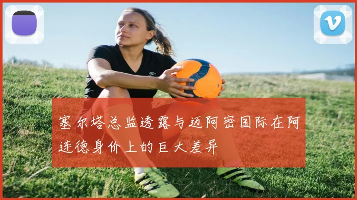 塞尔塔总监透露与迈阿密国际在阿连德身价上的巨大差异