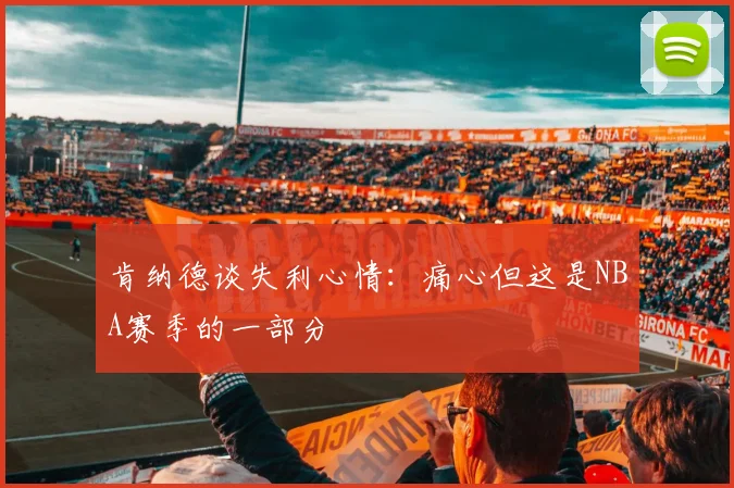 肯纳德谈失利心情：痛心但这是NBA赛季的一部分