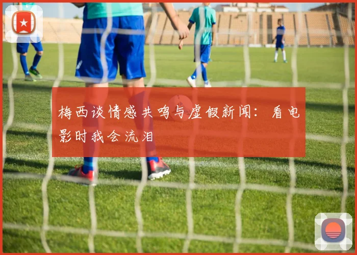 梅西谈情感共鸣与虚假新闻：看电影时我会流泪