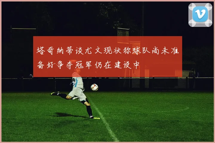 塔奇纳蒂谈尤文现状称球队尚未准备好争夺冠军仍在建设中