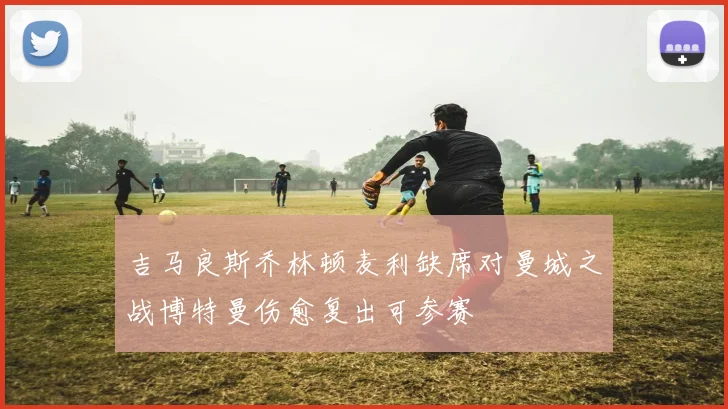 吉马良斯乔林顿麦利缺席对曼城之战博特曼伤愈复出可参赛