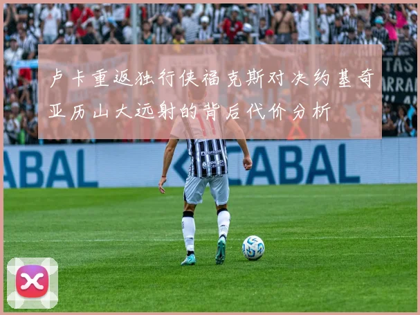 卢卡重返独行侠福克斯对决约基奇亚历山大远射的背后代价分析