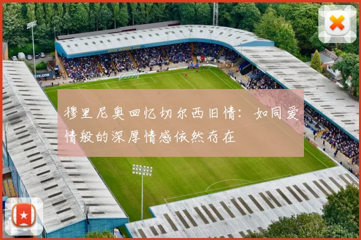 穆里尼奥回忆切尔西旧情：如同爱情般的深厚情感依然存在