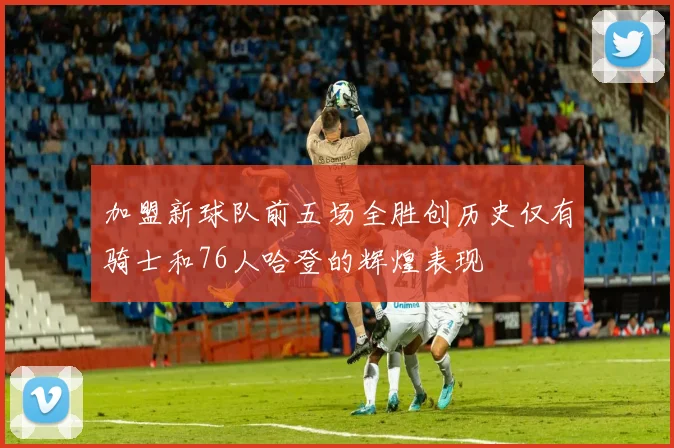 加盟新球队前五场全胜创历史仅有骑士和76人哈登的辉煌表现
