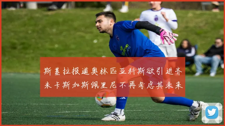 斯基拉报道奥林匹亚科斯欲引进齐米卡斯加斯佩里尼不再考虑其未来