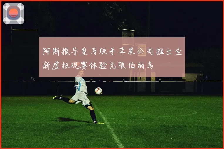 阿斯报导皇马联手苹果公司推出全新虚拟观赛体验无限伯纳乌