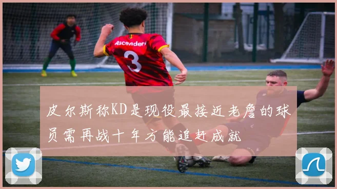 皮尔斯称KD是现役最接近老詹的球员需再战十年方能追赶成就