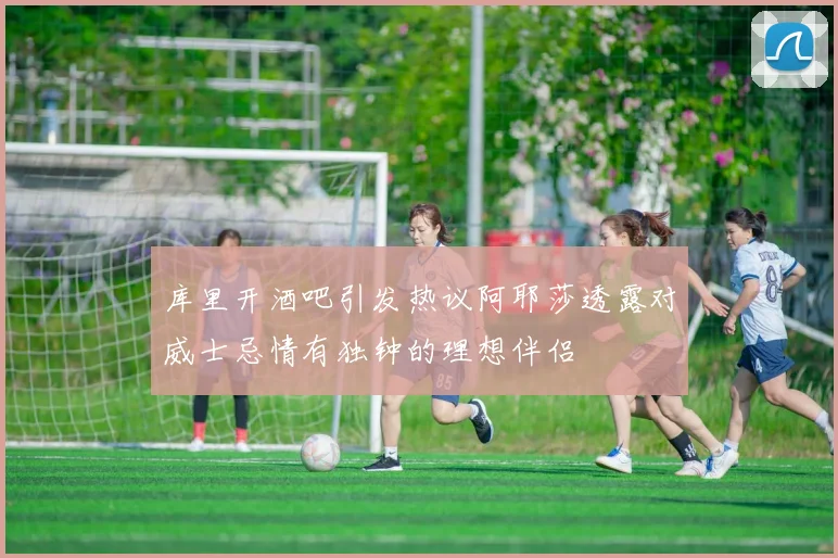 库里开酒吧引发热议阿耶莎透露对威士忌情有独钟的理想伴侣