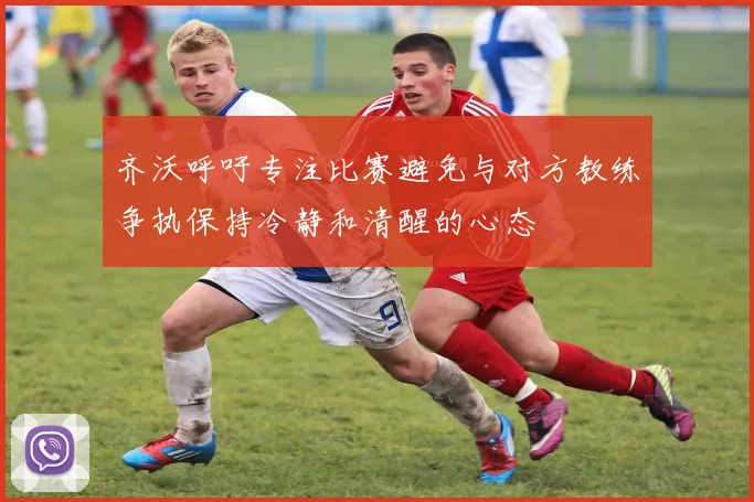 齐沃呼吁专注比赛避免与对方教练争执保持冷静和清醒的心态
