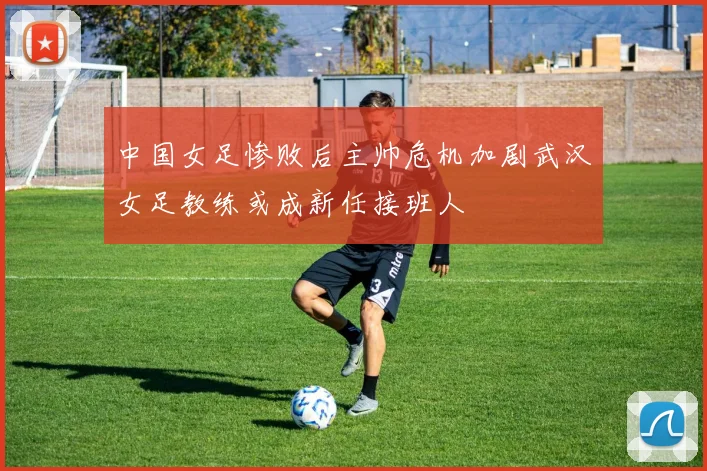 中国女足惨败后主帅危机加剧武汉女足教练或成新任接班人
