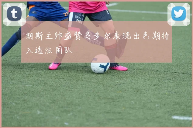 朗斯主帅盛赞乌多尔表现出色期待入选法国队
