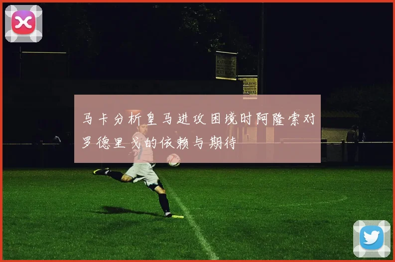 马卡分析皇马进攻困境时阿隆索对罗德里戈的依赖与期待