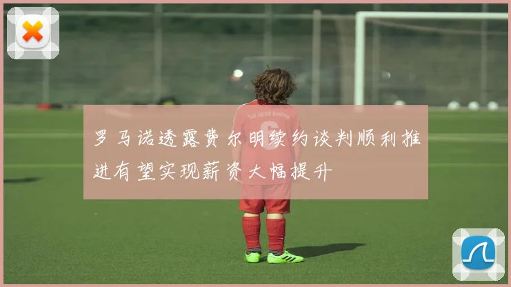 罗马诺透露费尔明续约谈判顺利推进有望实现薪资大幅提升