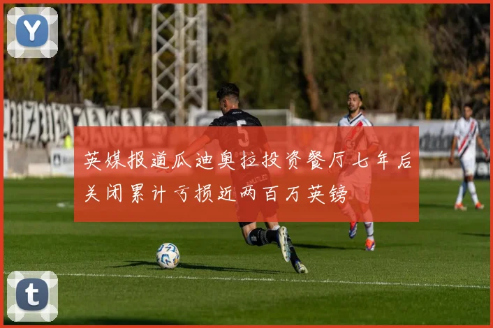 英媒报道瓜迪奥拉投资餐厅七年后关闭累计亏损近两百万英镑