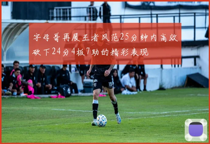 字母哥再展王者风范25分钟内高效砍下24分4板7助的精彩表现