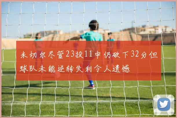 米切尔尽管23投11中仍砍下32分但球队未能逆转失利令人遗憾