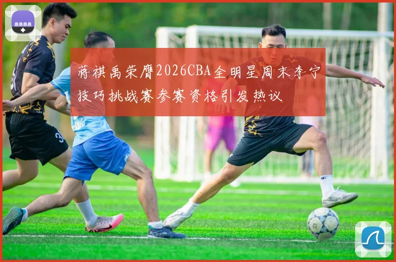 蒋祺禹荣膺2026CBA全明星周末李宁技巧挑战赛参赛资格引发热议