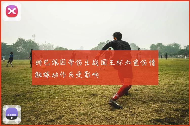 姆巴佩因带伤出战国王杯加重伤情触球动作或受影响