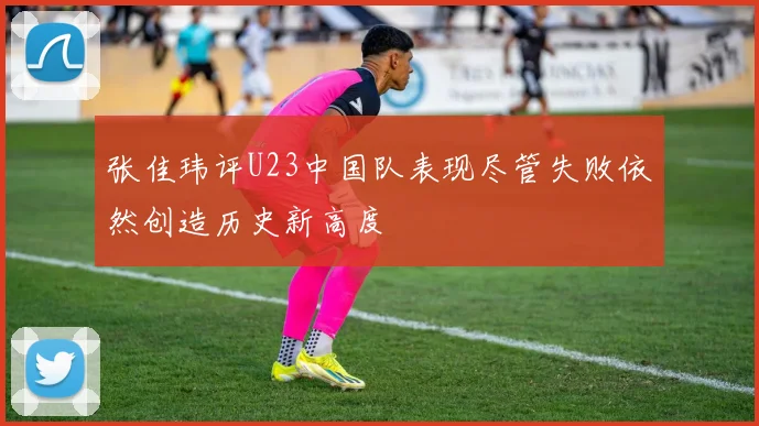 张佳玮评U23中国队表现尽管失败依然创造历史新高度