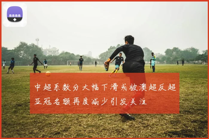 中超系数分大幅下滑或被澳超反超亚冠名额再度减少引发关注