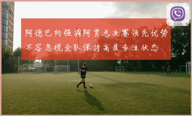 阿德巴约强调阿贾总决赛领先优势不容忽视全队保持高度专注状态