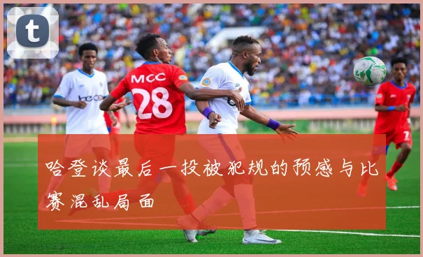 哈登谈最后一投被犯规的预感与比赛混乱局面