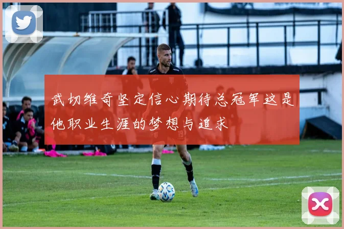 武切维奇坚定信心期待总冠军这是他职业生涯的梦想与追求