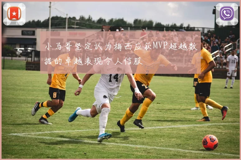 小马哥坚定认为梅西应获MVP超越数据的卓越表现令人信服