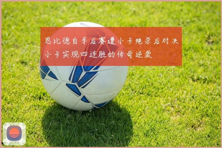恩比德自季后赛遭小卡绝杀后对决小卡实现四连胜的传奇逆袭