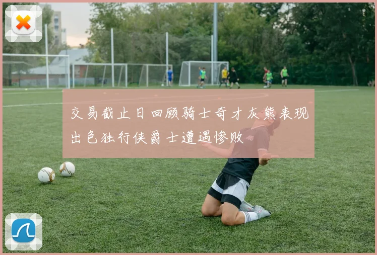 交易截止日回顾骑士奇才灰熊表现出色独行侠爵士遭遇惨败