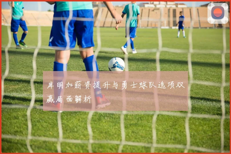 库明加薪资提升与勇士球队选项双赢局面解析