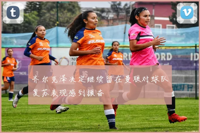 齐尔克泽决定继续留在曼联对球队复苏表现感到振奋