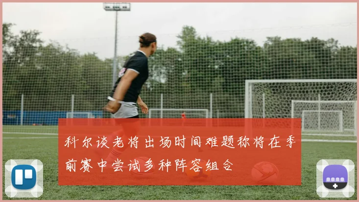 科尔谈老将出场时间难题称将在季前赛中尝试多种阵容组合