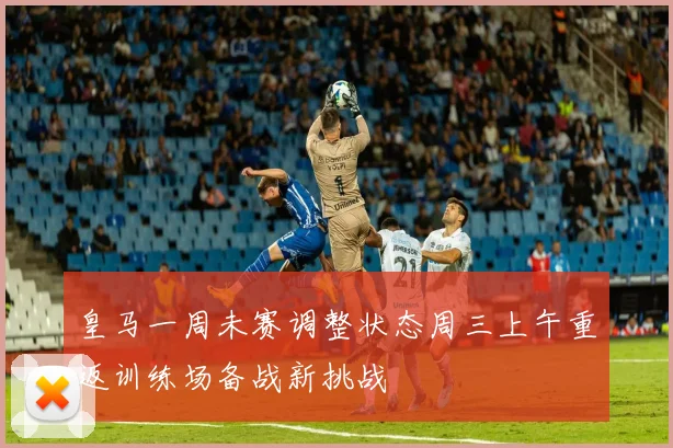 皇马一周未赛调整状态周三上午重返训练场备战新挑战