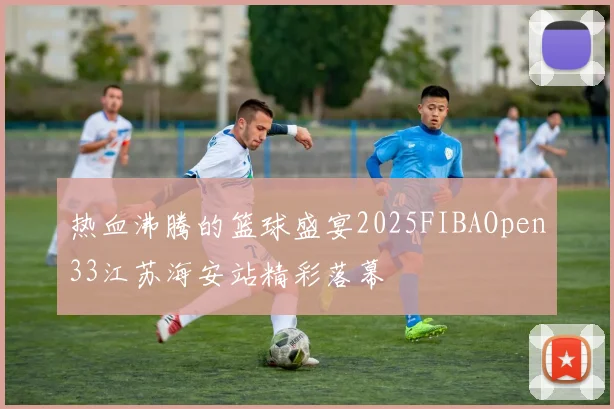热血沸腾的篮球盛宴2025FIBAOpen33江苏海安站精彩落幕