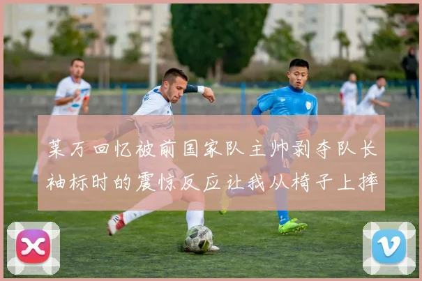 莱万回忆被前国家队主帅剥夺队长袖标时的震惊反应让我从椅子上摔了下来