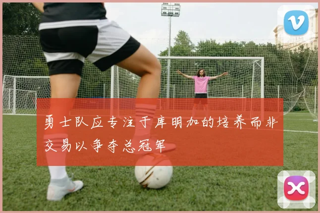 勇士队应专注于库明加的培养而非交易以争夺总冠军