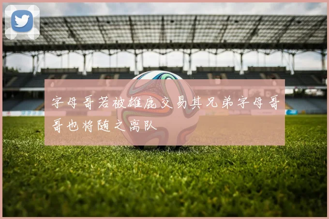 字母哥若被雄鹿交易其兄弟字母哥哥也将随之离队