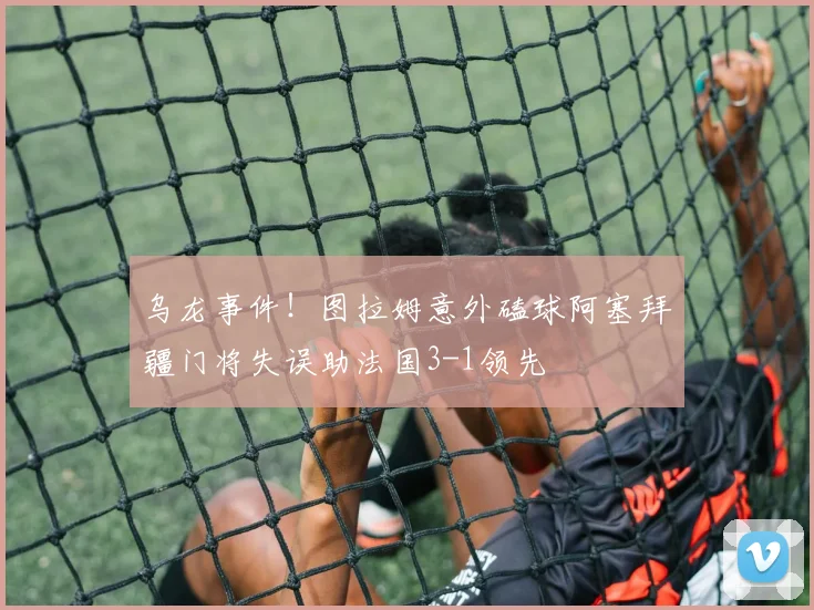 乌龙事件！图拉姆意外磕球阿塞拜疆门将失误助法国3-1领先
