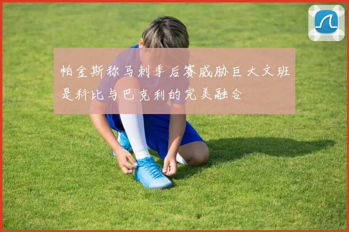 帕金斯称马刺季后赛威胁巨大文班是科比与巴克利的完美融合
